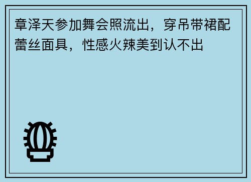 章泽天参加舞会照流出，穿吊带裙配蕾丝面具，性感火辣美到认不出